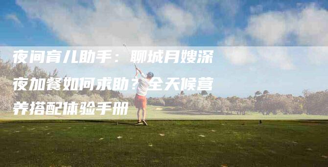 夜间育儿助手：聊城月嫂深夜加餐如何求助？全天候营养搭配体验手册