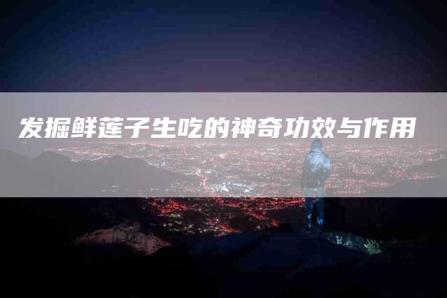 发掘鲜莲子生吃的神奇功效与作用-家政服务网