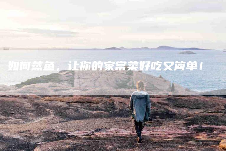 如何蒸鱼，让你的家常菜好吃又简单！-家政服务网
