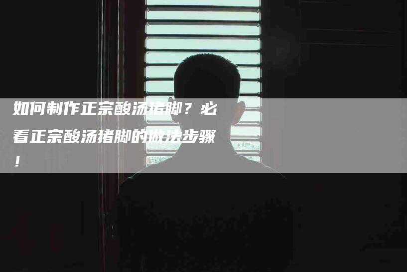 如何制作正宗酸汤猪脚？必看正宗酸汤猪脚的做法步骤！-家政服务网