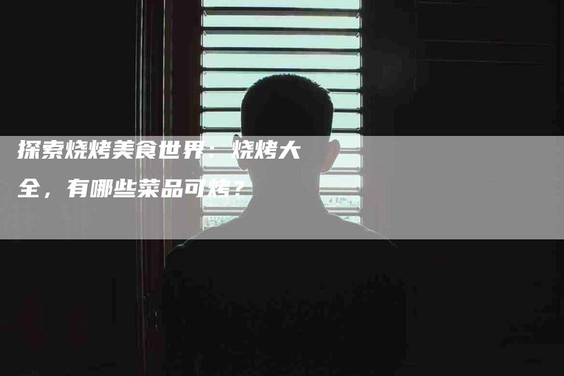 探索烧烤美食世界：烧烤大全，有哪些菜品可烤？-家政服务网