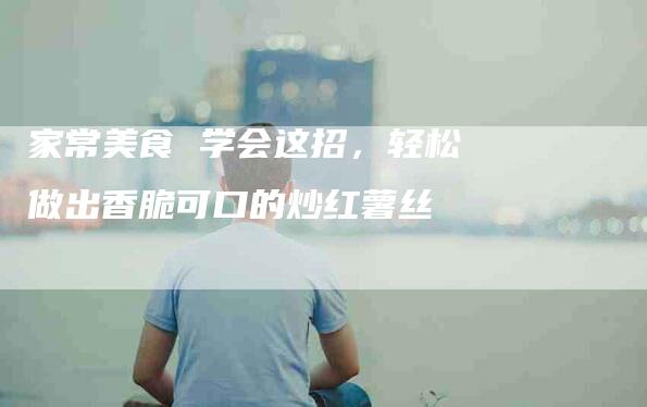 家常美食 学会这招，轻松做出香脆可口的炒红薯丝