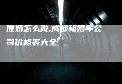 催奶怎么做,成都租婚车公司价格表大全