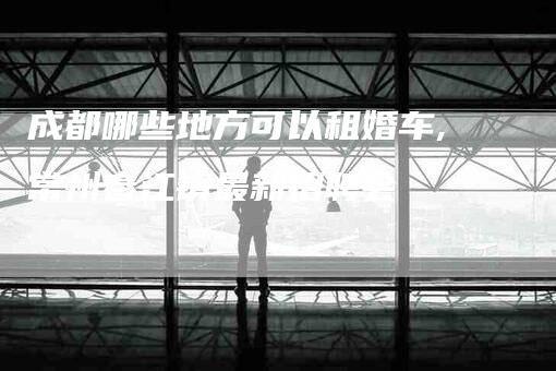 成都哪些地方可以租婚车,常州春江镇最新招聘会-家政服务网