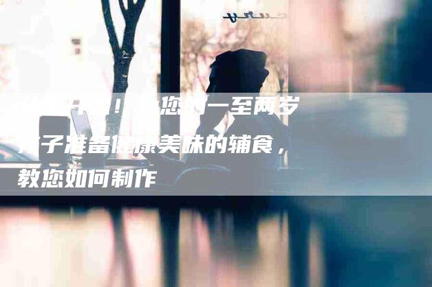 从零开始！为您的一至两岁孩子准备健康美味的辅食，教您如何制作-家政服务网