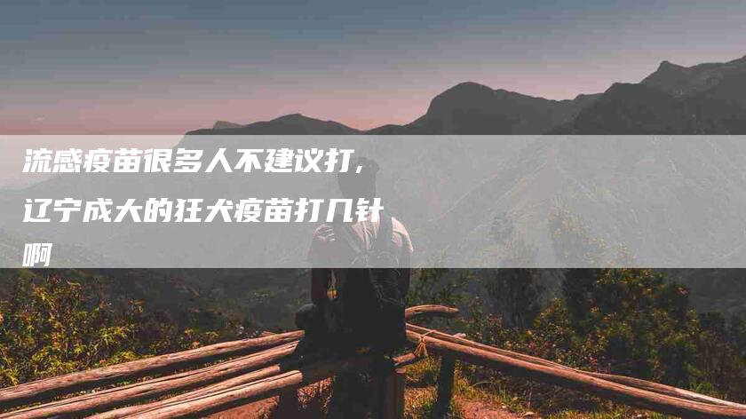 流感疫苗很多人不建议打,辽宁成大的狂犬疫苗打几针啊-家政服务网
