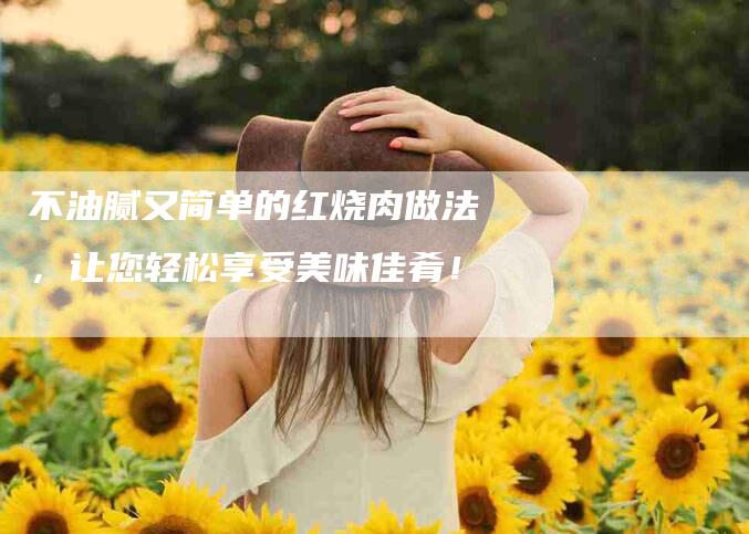 不油腻又简单的红烧肉做法，让您轻松享受美味佳肴！-家政服务网