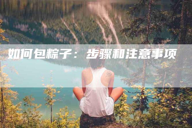 如何包粽子：步骤和注意事项-家政服务网