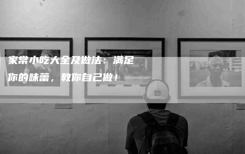 家常小吃大全及做法：满足你的味蕾，教你自己做！-家政服务网