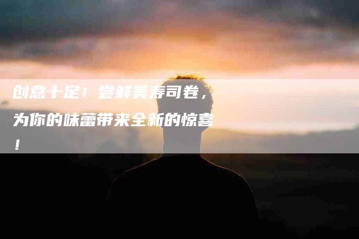 创意十足！尝鲜美寿司卷，为你的味蕾带来全新的惊喜！-家政服务网