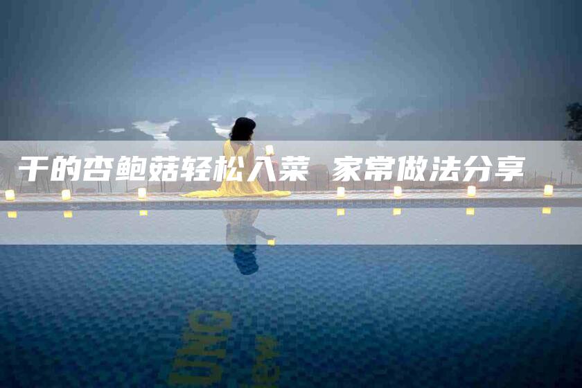 干的杏鲍菇轻松入菜 家常做法分享-家政服务网