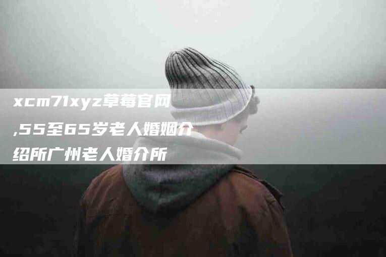 xcm71xyz草莓官网,55至65岁老人婚姻介绍所广州老人婚介所-家政服务网