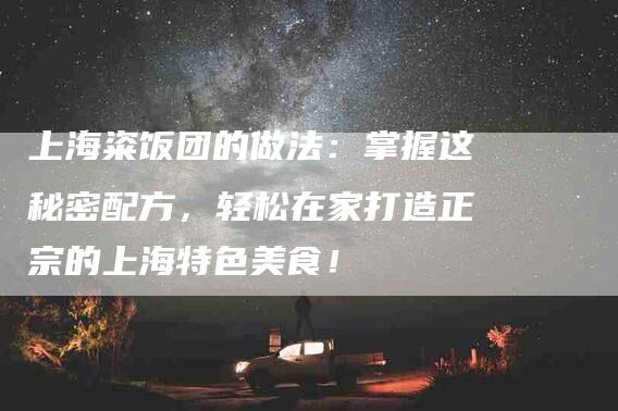 上海粢饭团的做法：掌握这秘密配方，轻松在家打造正宗的上海特色美食！-家政服务网