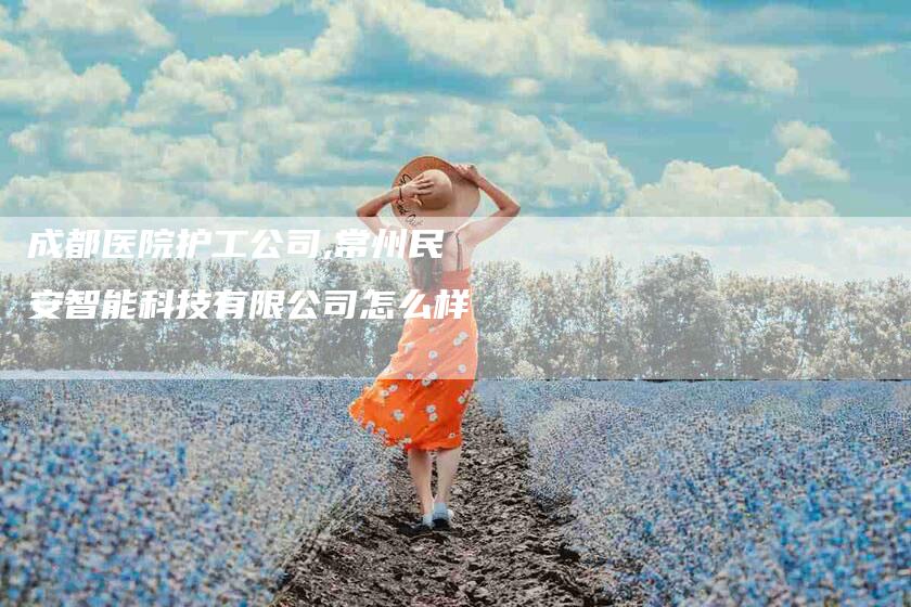 成都医院护工公司,常州民安智能科技有限公司怎么样-家政服务网