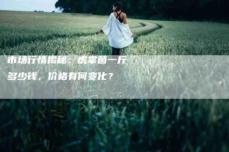 市场行情揭秘：虎掌菌一斤多少钱，价格有何变化？-家政服务网