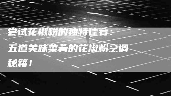 尝试花椒粉的独特佳肴： 五道美味菜肴的花椒粉烹调秘籍！-家政服务网
