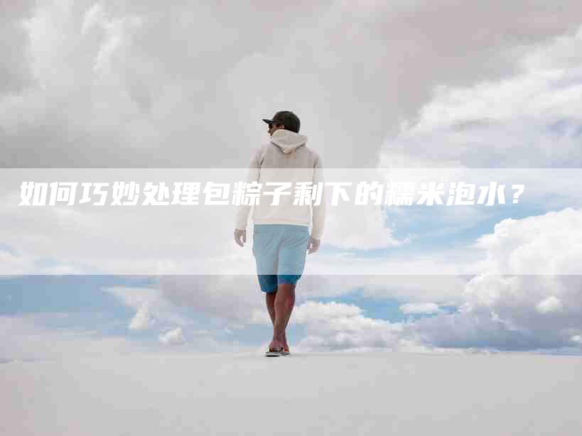 如何巧妙处理包粽子剩下的糯米泡水？