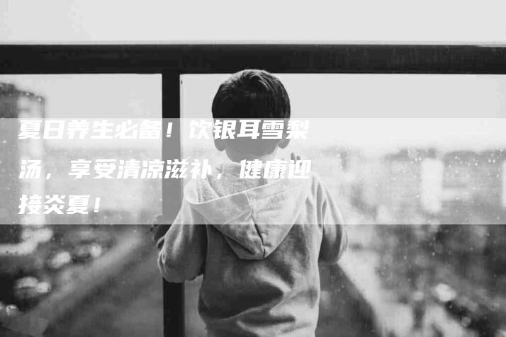 夏日养生必备！饮银耳雪梨汤，享受清凉滋补，健康迎接炎夏！-家政服务网