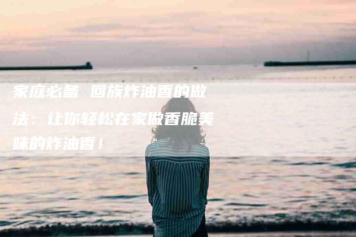 家庭必备 回族炸油香的做法：让你轻松在家做香脆美味的炸油香！-家政服务网