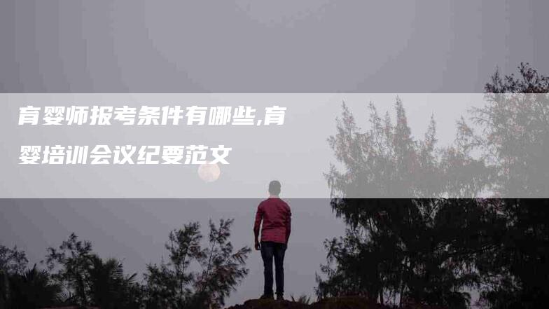 育婴师报考条件有哪些,育婴培训会议纪要范文-家政服务网