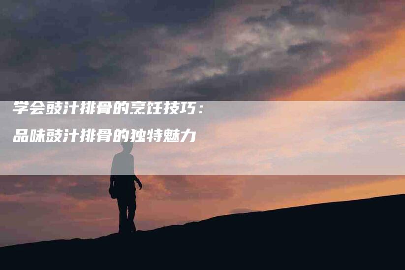 学会豉汁排骨的烹饪技巧：品味豉汁排骨的独特魅力-家政服务网