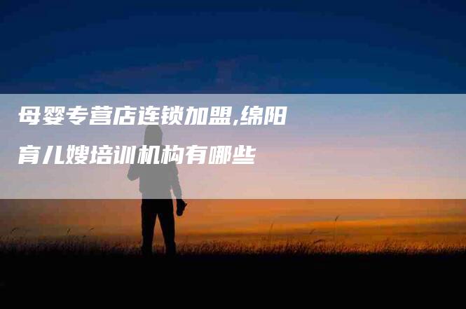 母婴专营店连锁加盟,绵阳育儿嫂培训机构有哪些-家政服务网