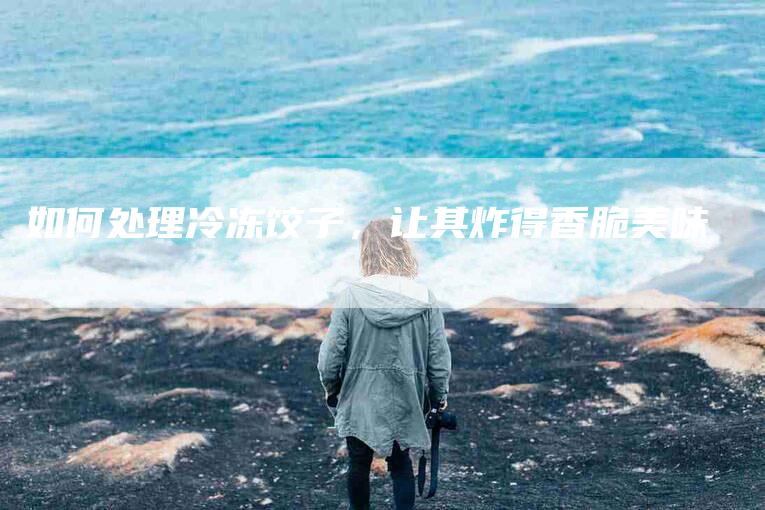 如何处理冷冻饺子，让其炸得香脆美味-家政服务网