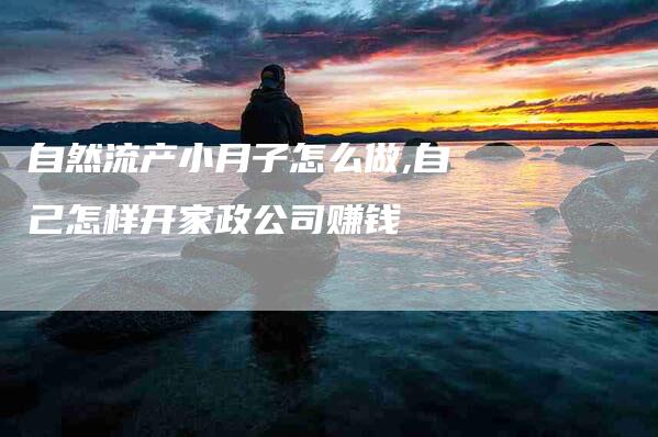自然流产小月子怎么做,自己怎样开家政公司赚钱-家政服务网