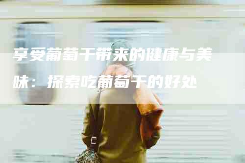 享受葡萄干带来的健康与美味：探索吃葡萄干的好处