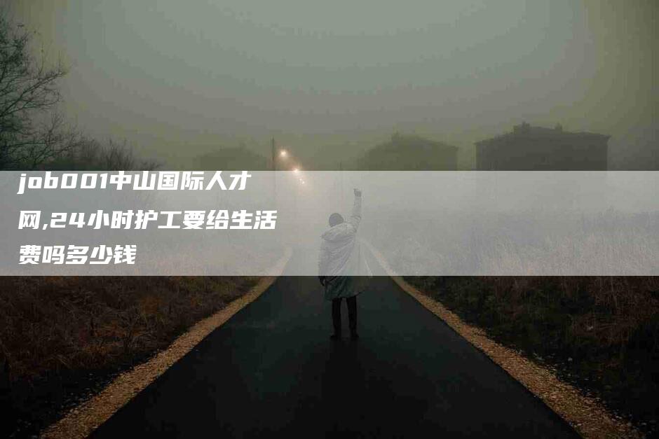job001中山国际人才网,24小时护工要给生活费吗多少钱-家政服务网