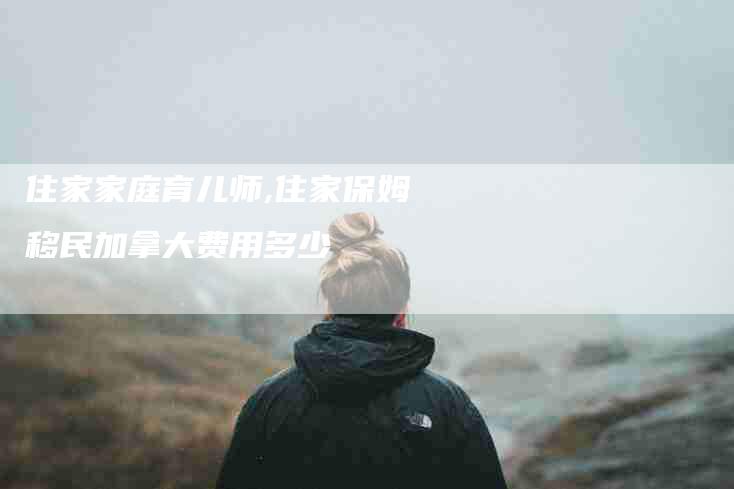 住家家庭育儿师,住家保姆移民加拿大费用多少-家政服务网