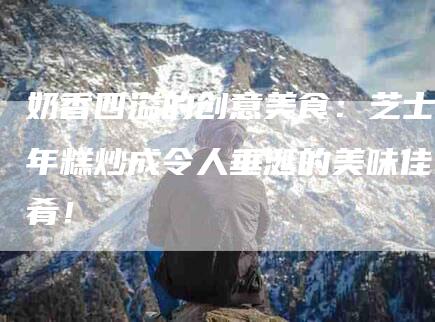 奶香四溢的创意美食：芝士年糕炒成令人垂涎的美味佳肴！-家政服务网