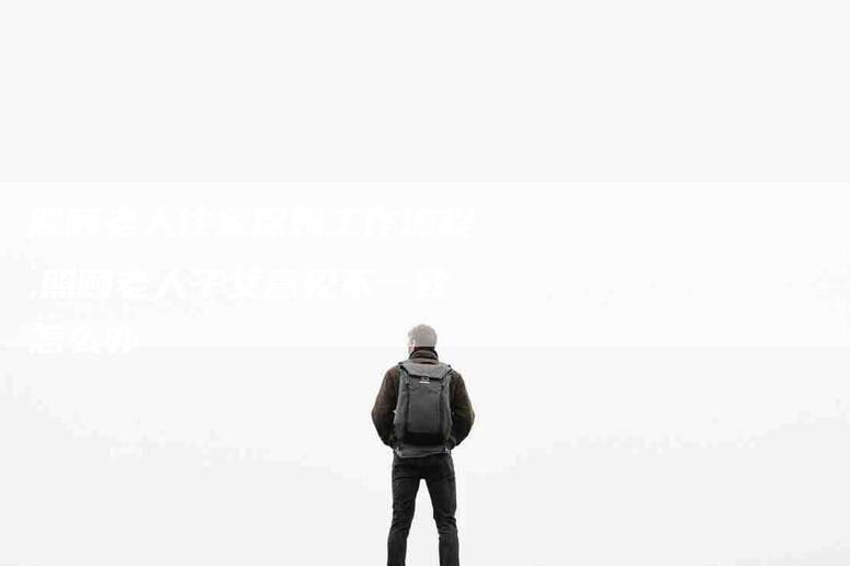照顾老人住家保姆工作流程,照顾老人子女意见不一致怎么办-家政服务网