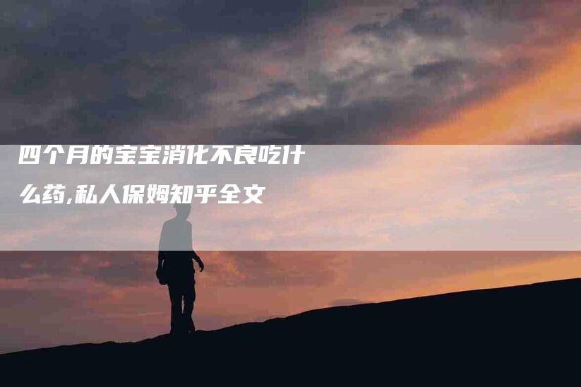 四个月的宝宝消化不良吃什么药,私人保姆知乎全文-家政服务网