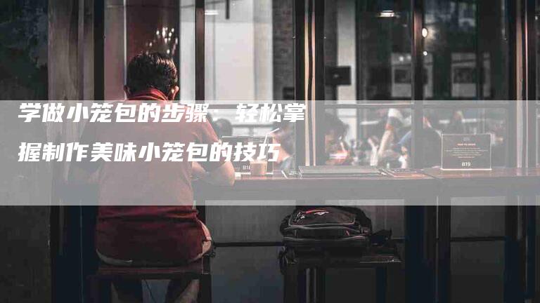 学做小笼包的步骤：轻松掌握制作美味小笼包的技巧-家政服务网