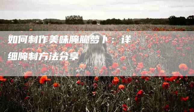 如何制作美味腌脆萝卜：详细腌制方法分享-家政服务网