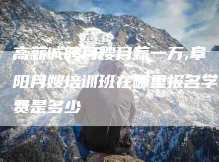 高薪诚聘月嫂月薪一万,阜阳月嫂培训班在哪里报名学费是多少-家政服务网
