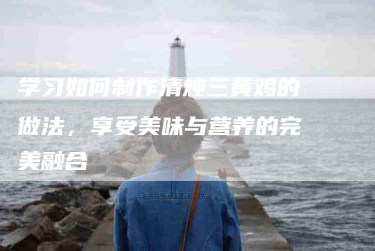 学习如何制作清炖三黄鸡的做法，享受美味与营养的完美融合-家政服务网