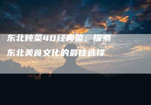 东北炖菜40经典菜：探索东北美食文化的最佳选择
