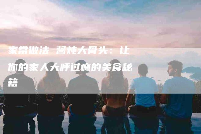 家常做法 酱炖大骨头：让你的家人大呼过瘾的美食秘籍