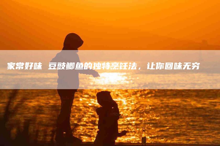 家常好味 豆豉鲫鱼的独特烹饪法，让你回味无穷-家政服务网