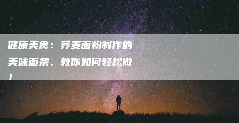 健康美食：荞麦面粉制作的美味面条，教你如何轻松做！-家政服务网