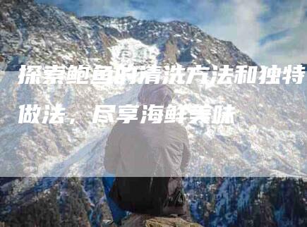 探索鲍鱼的清洗方法和独特做法，尽享海鲜美味-家政服务网