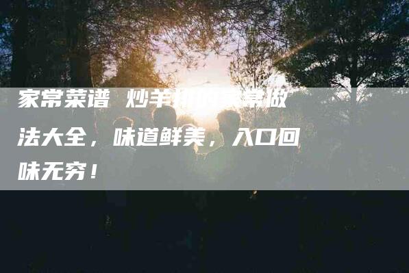 家常菜谱 炒羊排的家常做法大全，味道鲜美，入口回味无穷！-家政服务网