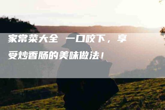 家常菜大全 一口咬下，享受炒香肠的美味做法！-家政服务网