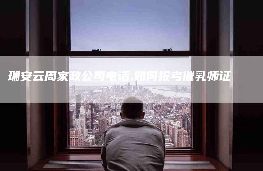 瑞安云周家政公司电话,如何报考催乳师证-家政服务网