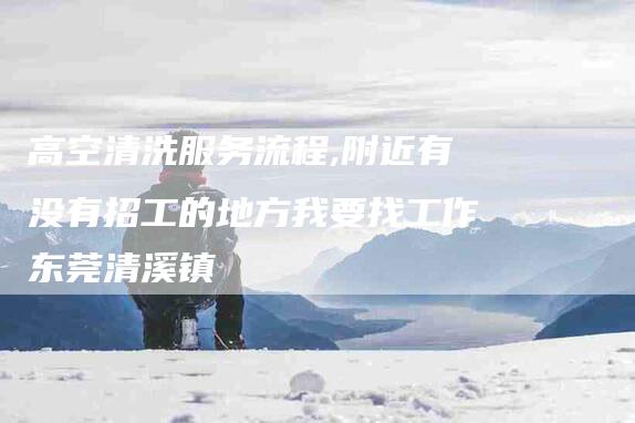 高空清洗服务流程,附近有没有招工的地方我要找工作东莞清溪镇-家政服务网