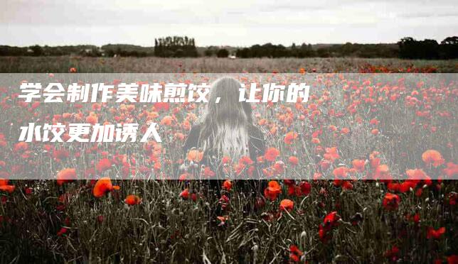 学会制作美味煎饺，让你的水饺更加诱人-家政服务网