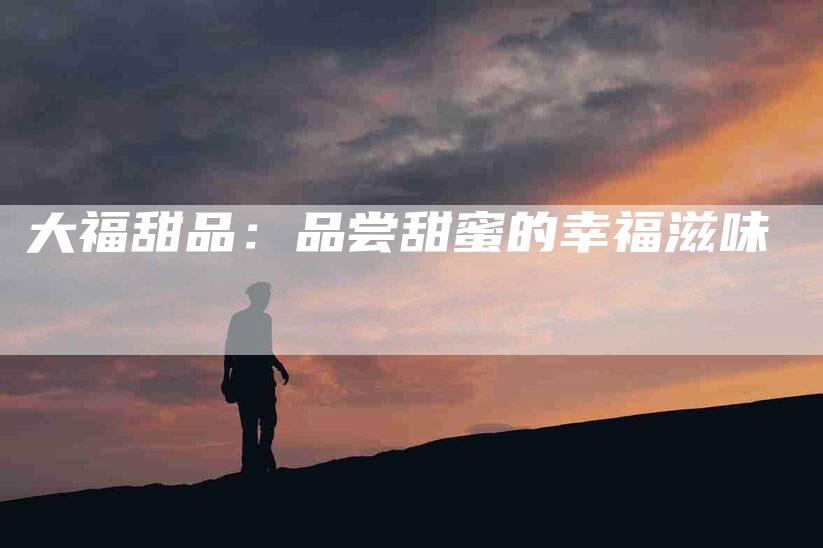 大福甜品：品尝甜蜜的幸福滋味-家政服务网