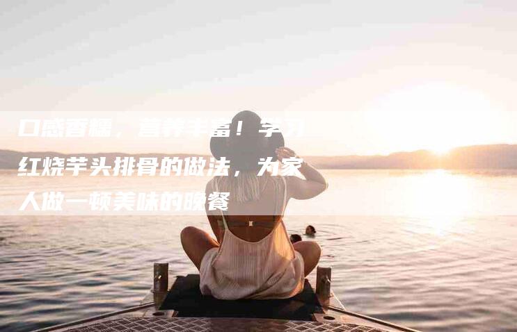 口感香糯，营养丰富！学习红烧芋头排骨的做法，为家人做一顿美味的晚餐-家政服务网